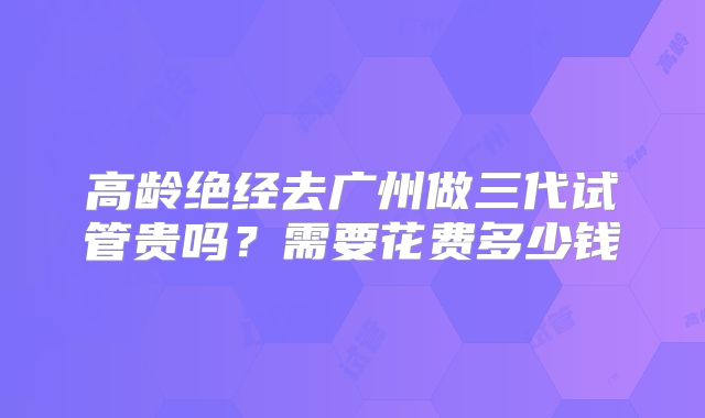 高龄绝经去广州做三代试管贵吗?需要花费多少钱