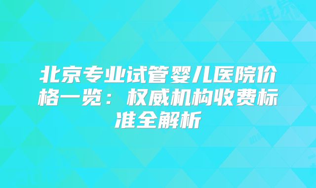 北京专业试管婴儿医院价格一览：权威机构收费标准全解析