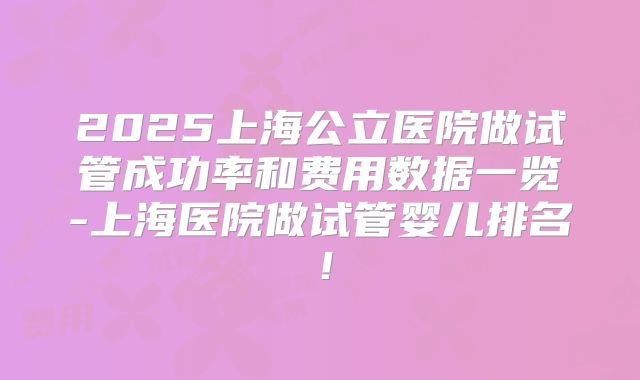 2025上海公立医院做试管成功率和费用数据一览-上海医院做试管婴儿排名！