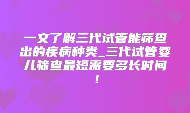 一文了解三代试管能筛查出的疾病种类_三代试管婴儿筛查最短需要多长时间!
