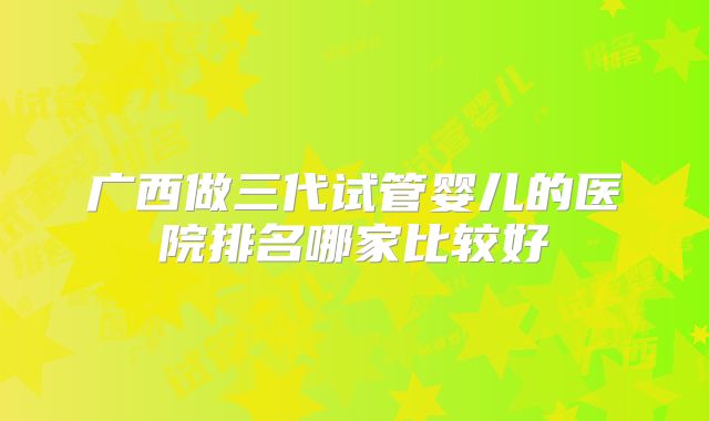 广西做三代试管婴儿的医院排名哪家比较好