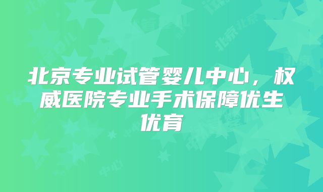 北京专业试管婴儿中心,权威医院专业手术保障优生优育