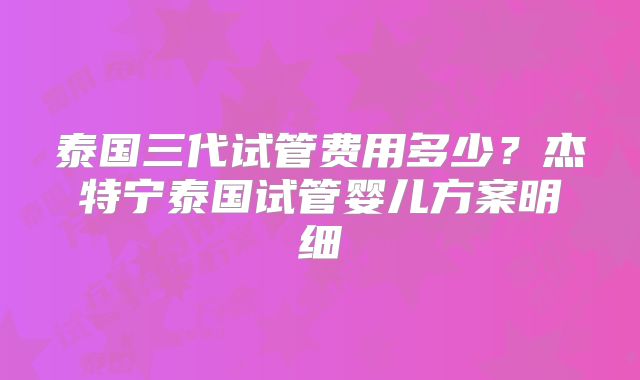 泰国三代试管费用多少?杰特宁泰国试管婴儿方案明细