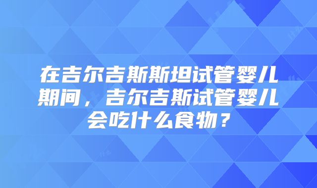 在吉尔吉斯斯坦试管婴儿期间，吉尔吉斯试管婴儿会吃什么食物？