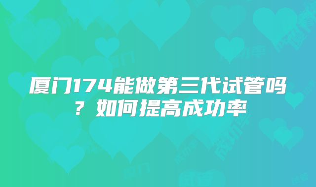 厦门174能做第三代试管吗？如何提高成功率