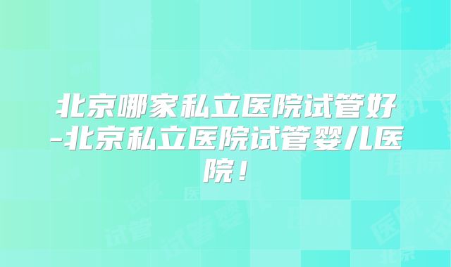 北京哪家私立医院试管好-北京私立医院试管婴儿医院!