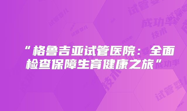 “格鲁吉亚试管医院：全面检查保障生育健康之旅”