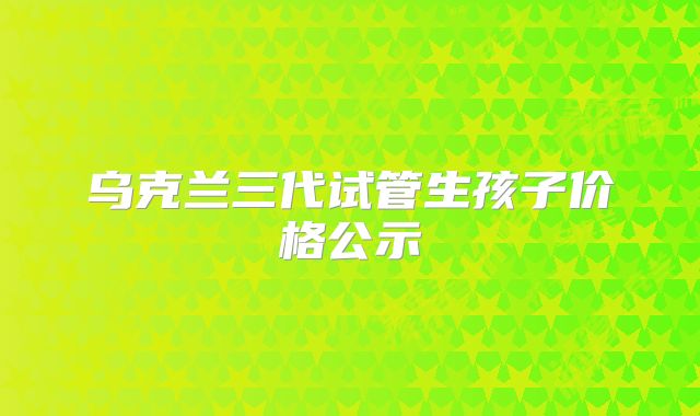 乌克兰三代试管生孩子价格公示