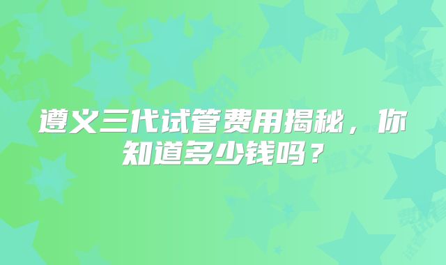 遵义三代试管费用揭秘，你知道多少钱吗？