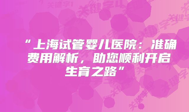 “上海试管婴儿医院：准确 费用解析，助您顺利开启生育之路”