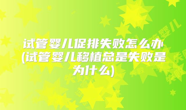 试管婴儿促排失败怎么办(试管婴儿移植总是失败是为什么)