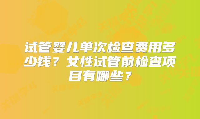 试管婴儿单次检查费用多少钱？女性试管前检查项目有哪些？