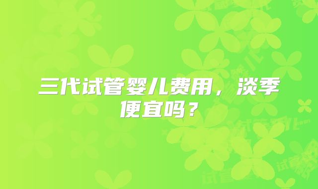三代试管婴儿费用，淡季便宜吗？