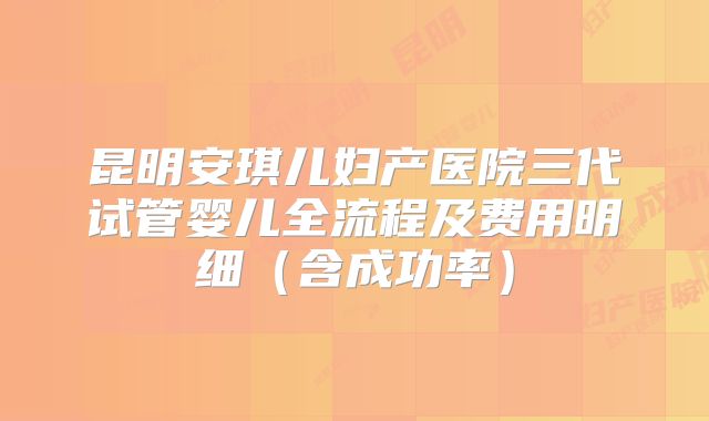 昆明安琪儿妇产医院三代试管婴儿全流程及费用明细（含成功率）