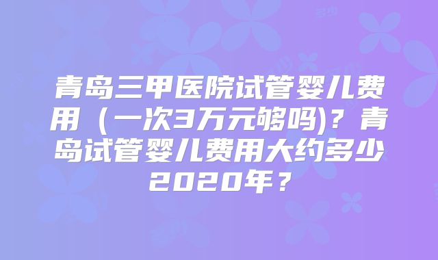 青岛三甲医院试管婴儿费用（一次3万元够吗)？青岛试管婴儿费用大约多少2020年？