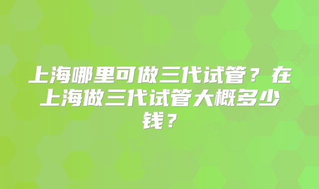 上海哪里可做三代试管？在上海做三代试管大概多少钱？