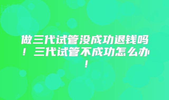 做三代试管没成功退钱吗！三代试管不成功怎么办！