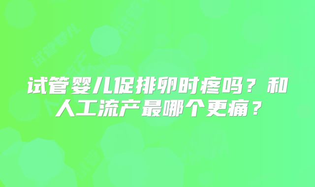 试管婴儿促排卵时疼吗？和人工流产最哪个更痛？