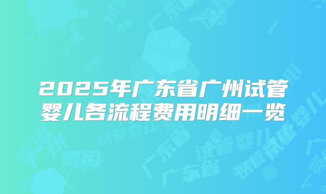 2025年广东省广州试管婴儿各流程费用明细一览