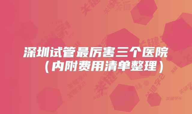 深圳试管最厉害三个医院(内附费用清单整理)
