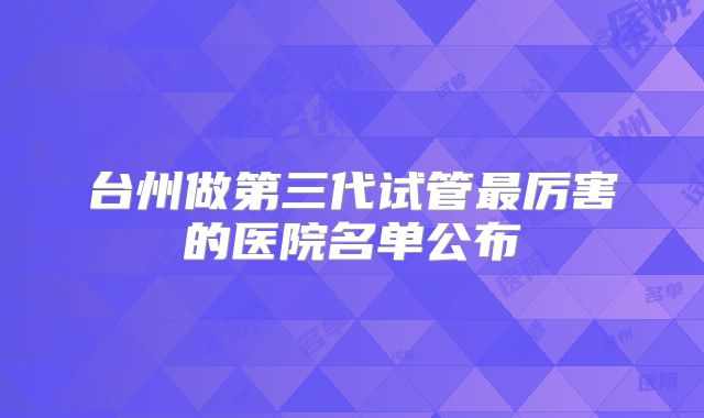 台州做第三代试管最厉害的医院名单公布