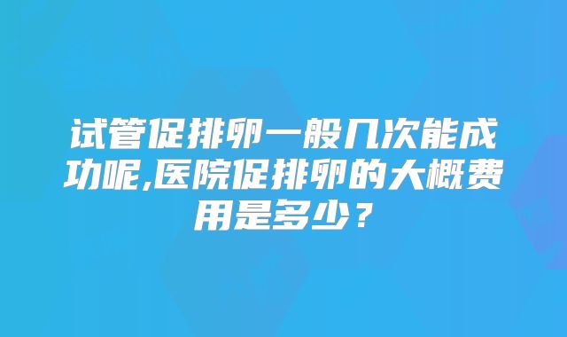 试管促排卵一般几次能成功呢,医院促排卵的大概费用是多少?