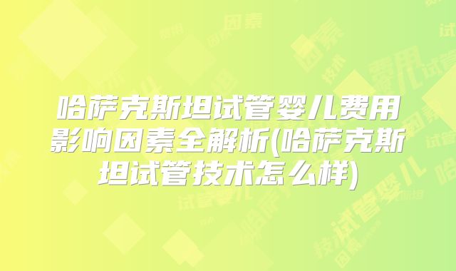 哈萨克斯坦试管婴儿费用影响因素全解析(哈萨克斯坦试管技术怎么样)