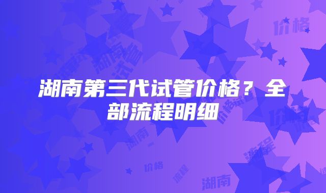 湖南第三代试管价格？全部流程明细