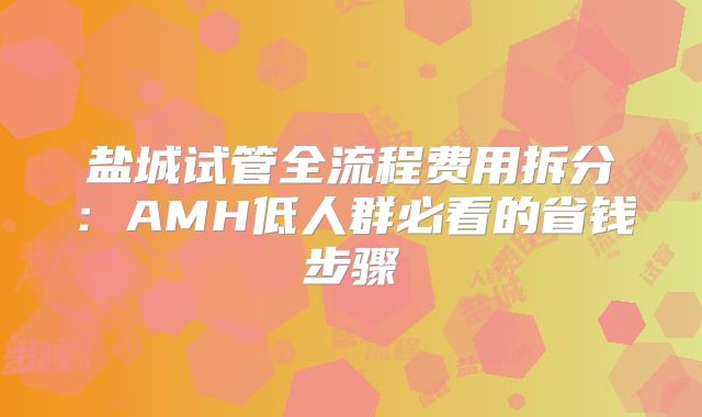 盐城试管全流程费用拆分：AMH低人群必看的省钱步骤