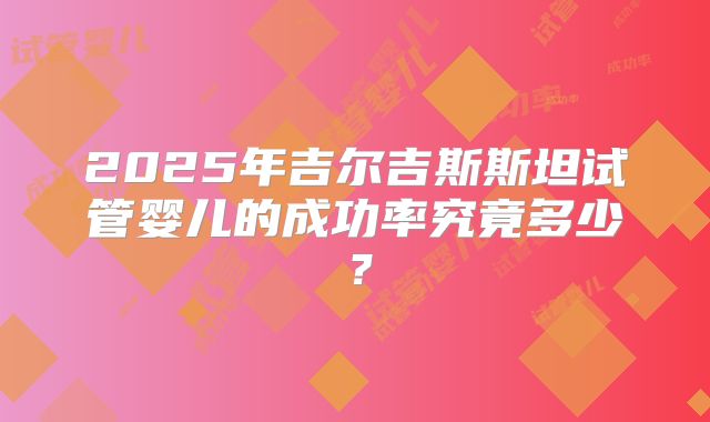 2025年吉尔吉斯斯坦试管婴儿的成功率究竟多少?