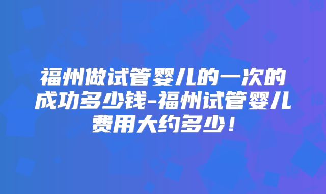 福州做试管婴儿的一次的成功多少钱-福州试管婴儿费用大约多少！