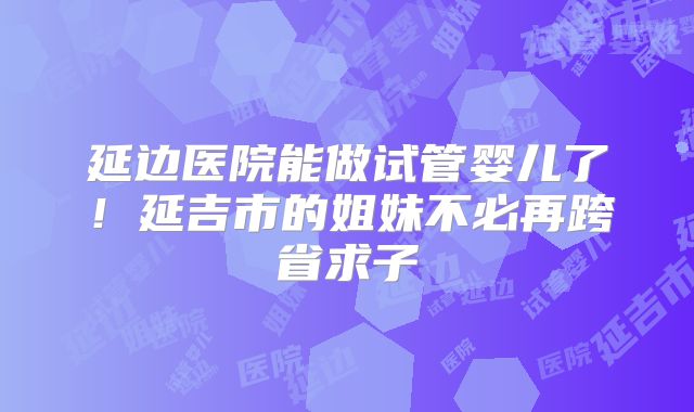 延边医院能做试管婴儿了!延吉市的姐妹不必再跨省求子