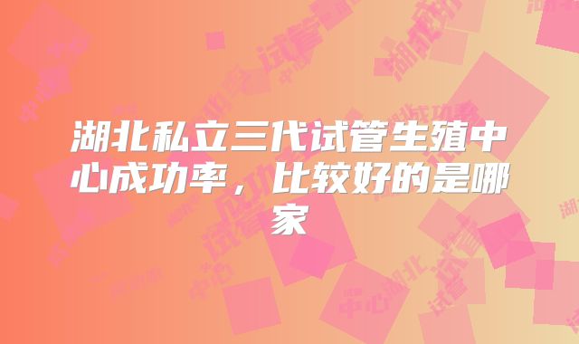 湖北私立三代试管生殖中心成功率，比较好的是哪家
