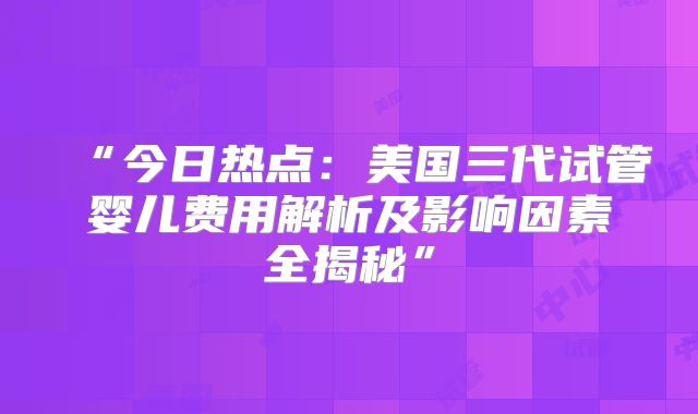 “今日热点：美国三代试管婴儿费用解析及影响因素全揭秘”