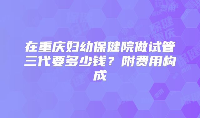 在重庆妇幼保健院做试管三代要多少钱？附费用构成