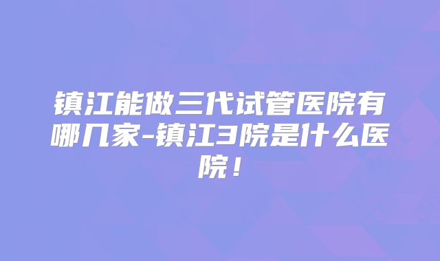 镇江能做三代试管医院有哪几家-镇江3院是什么医院！