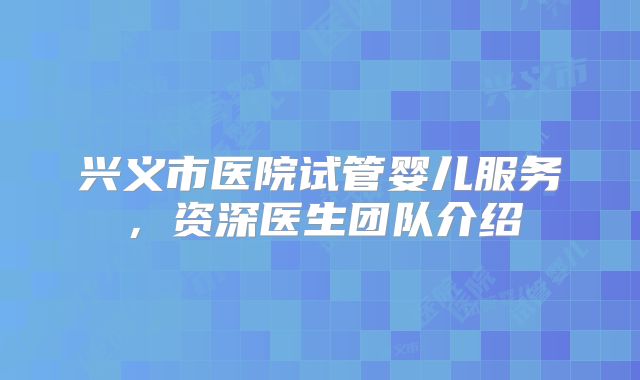 兴义市医院试管婴儿服务，资深医生团队介绍