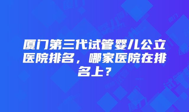 厦门第三代试管婴儿公立医院排名，哪家医院在排名上？
