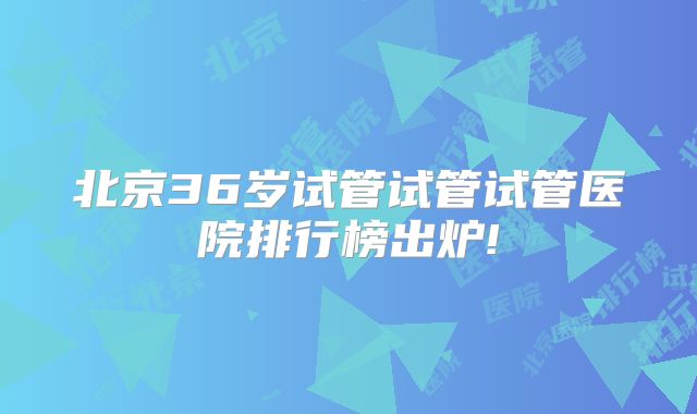 北京36岁试管试管试管医院排行榜出炉!