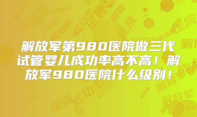 解放军第980医院做三代试管婴儿成功率高不高！解放军980医院什么级别！