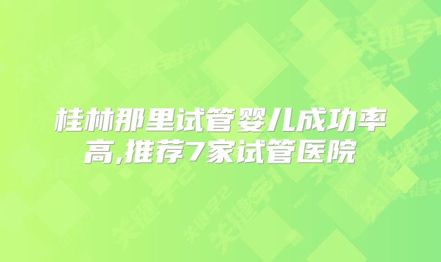 桂林那里试管婴儿成功率高,推荐7家试管医院