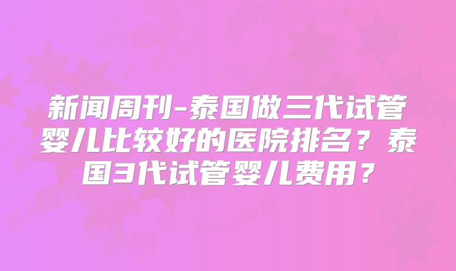 新闻周刊-泰国做三代试管婴儿比较好的医院排名？泰国3代试管婴儿费用？