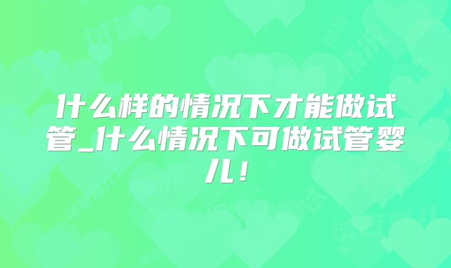 什么样的情况下才能做试管_什么情况下可做试管婴儿!