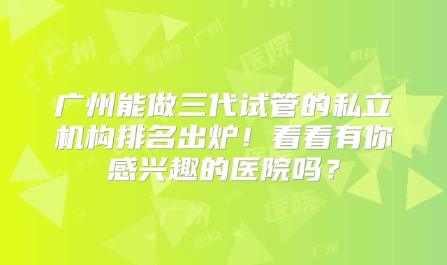广州能做三代试管的私立机构排名出炉!看看有你感兴趣的医院吗?