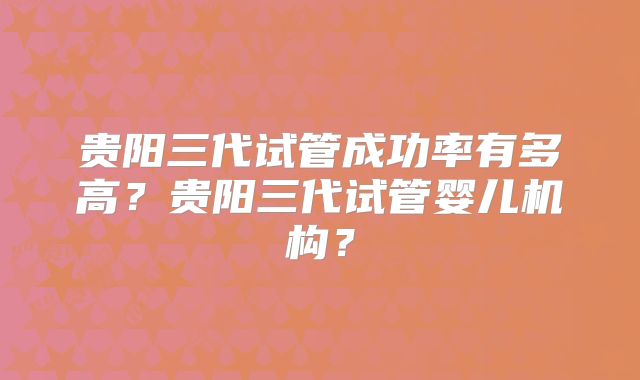 贵阳三代试管成功率有多高？贵阳三代试管婴儿机构？