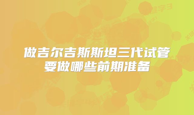 做吉尔吉斯斯坦三代试管要做哪些前期准备