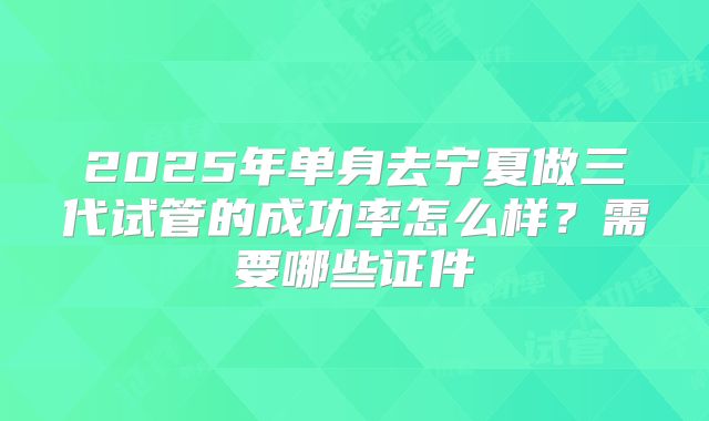 2025年单身去宁夏做三代试管的成功率怎么样?需要哪些证件