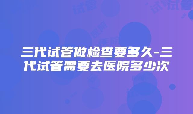 三代试管做检查要多久-三代试管需要去医院多少次