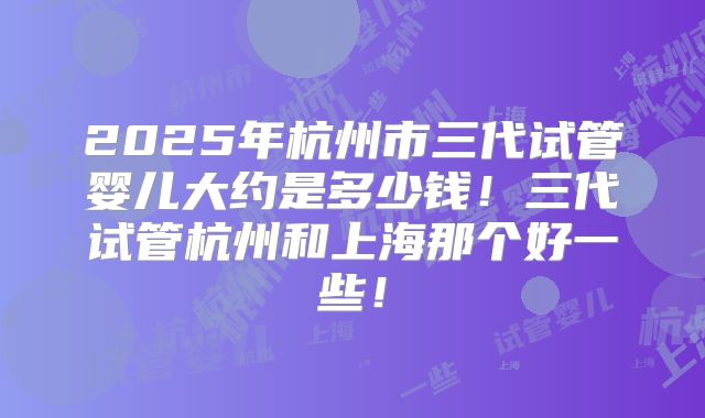2025年杭州市三代试管婴儿大约是多少钱！三代试管杭州和上海那个好一些！