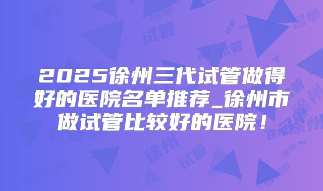 2025徐州三代试管做得好的医院名单推荐_徐州市做试管比较好的医院！